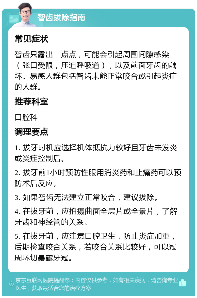 智齿拔除指南 常见症状 智齿只露出一点点，可能会引起周围间隙感染（张口受限，压迫呼吸道），以及前面牙齿的龋坏。易感人群包括智齿未能正常咬合或引起炎症的人群。 推荐科室 口腔科 调理要点 1. 拔牙时机应选择机体抵抗力较好且牙齿未发炎或炎症控制后。 2. 拔牙前1小时预防性服用消炎药和止痛药可以预防术后反应。 3. 如果智齿无法建立正常咬合，建议拔除。 4. 在拔牙前，应拍摄曲面全层片或全景片，了解牙齿和神经管的关系。 5. 在拔牙前，应注意口腔卫生，防止炎症加重，后期检查咬合关系，若咬合关系比较好，可以冠周环切暴露牙冠。