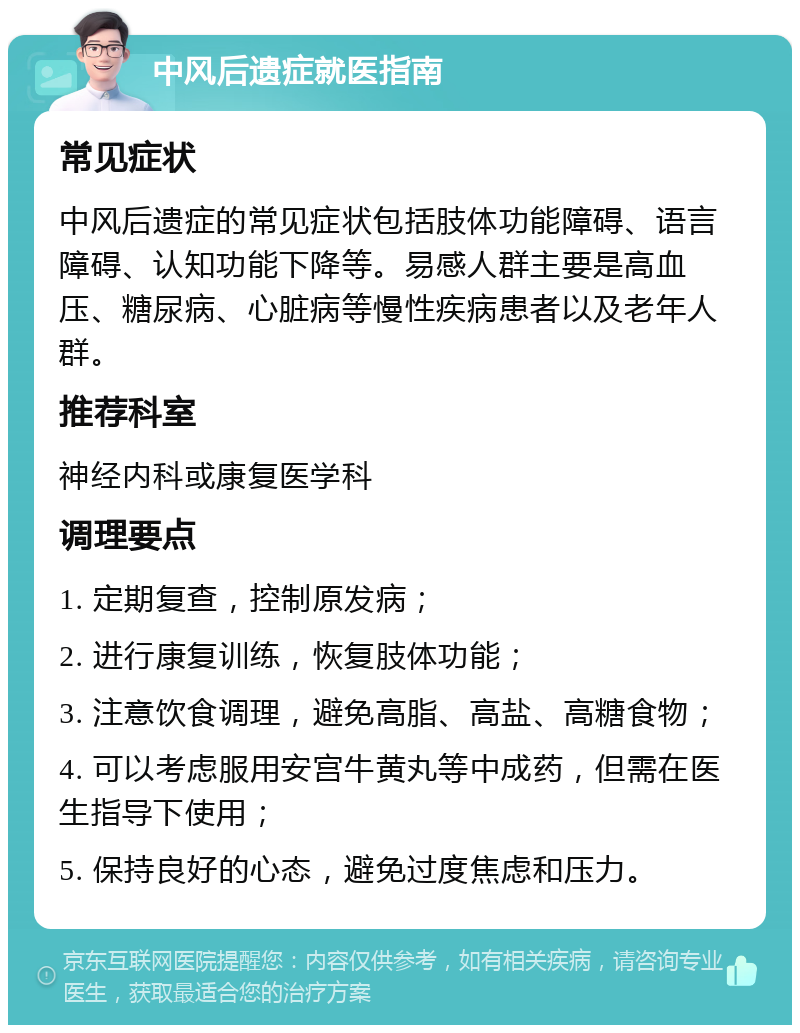 中风后遗症就医指南 常见症状 中风后遗症的常见症状包括肢体功能障碍、语言障碍、认知功能下降等。易感人群主要是高血压、糖尿病、心脏病等慢性疾病患者以及老年人群。 推荐科室 神经内科或康复医学科 调理要点 1. 定期复查，控制原发病； 2. 进行康复训练，恢复肢体功能； 3. 注意饮食调理，避免高脂、高盐、高糖食物； 4. 可以考虑服用安宫牛黄丸等中成药，但需在医生指导下使用； 5. 保持良好的心态，避免过度焦虑和压力。