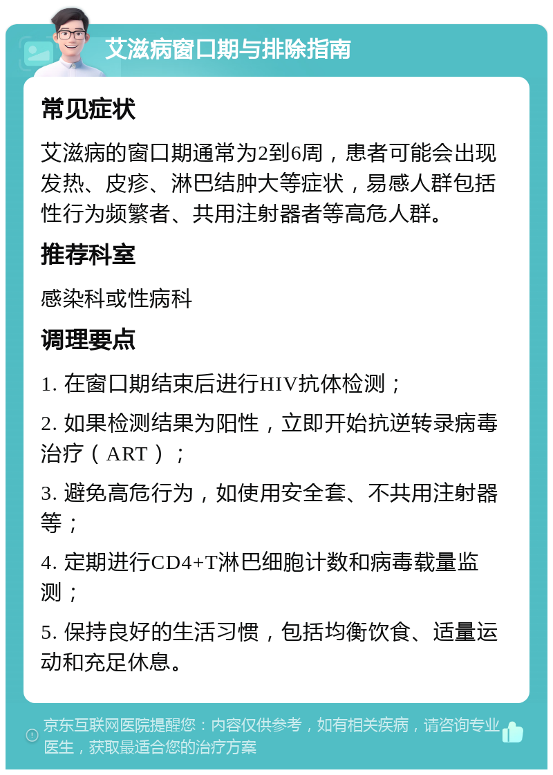 艾滋病窗口期与排除指南 常见症状 艾滋病的窗口期通常为2到6周，患者可能会出现发热、皮疹、淋巴结肿大等症状，易感人群包括性行为频繁者、共用注射器者等高危人群。 推荐科室 感染科或性病科 调理要点 1. 在窗口期结束后进行HIV抗体检测； 2. 如果检测结果为阳性，立即开始抗逆转录病毒治疗（ART）； 3. 避免高危行为，如使用安全套、不共用注射器等； 4. 定期进行CD4+T淋巴细胞计数和病毒载量监测； 5. 保持良好的生活习惯，包括均衡饮食、适量运动和充足休息。