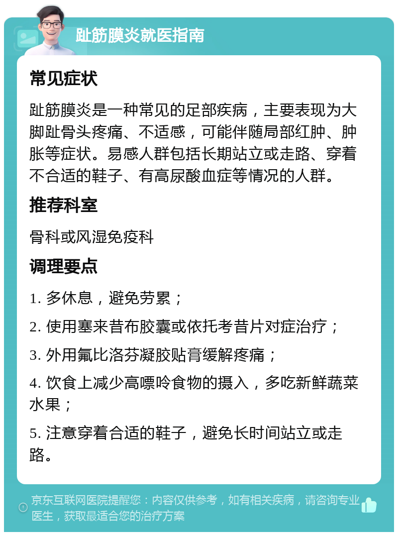 趾筋膜炎就医指南 常见症状 趾筋膜炎是一种常见的足部疾病，主要表现为大脚趾骨头疼痛、不适感，可能伴随局部红肿、肿胀等症状。易感人群包括长期站立或走路、穿着不合适的鞋子、有高尿酸血症等情况的人群。 推荐科室 骨科或风湿免疫科 调理要点 1. 多休息，避免劳累； 2. 使用塞来昔布胶囊或依托考昔片对症治疗； 3. 外用氟比洛芬凝胶贴膏缓解疼痛； 4. 饮食上减少高嘌呤食物的摄入，多吃新鲜蔬菜水果； 5. 注意穿着合适的鞋子，避免长时间站立或走路。