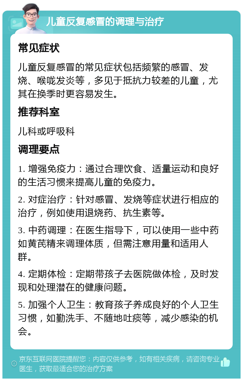 儿童反复感冒的调理与治疗 常见症状 儿童反复感冒的常见症状包括频繁的感冒、发烧、喉咙发炎等，多见于抵抗力较差的儿童，尤其在换季时更容易发生。 推荐科室 儿科或呼吸科 调理要点 1. 增强免疫力：通过合理饮食、适量运动和良好的生活习惯来提高儿童的免疫力。 2. 对症治疗：针对感冒、发烧等症状进行相应的治疗，例如使用退烧药、抗生素等。 3. 中药调理：在医生指导下，可以使用一些中药如黄芪精来调理体质，但需注意用量和适用人群。 4. 定期体检：定期带孩子去医院做体检，及时发现和处理潜在的健康问题。 5. 加强个人卫生：教育孩子养成良好的个人卫生习惯，如勤洗手、不随地吐痰等，减少感染的机会。