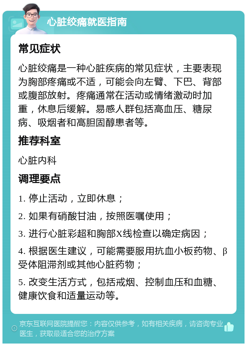 心脏绞痛就医指南 常见症状 心脏绞痛是一种心脏疾病的常见症状，主要表现为胸部疼痛或不适，可能会向左臂、下巴、背部或腹部放射。疼痛通常在活动或情绪激动时加重，休息后缓解。易感人群包括高血压、糖尿病、吸烟者和高胆固醇患者等。 推荐科室 心脏内科 调理要点 1. 停止活动，立即休息； 2. 如果有硝酸甘油，按照医嘱使用； 3. 进行心脏彩超和胸部X线检查以确定病因； 4. 根据医生建议，可能需要服用抗血小板药物、β受体阻滞剂或其他心脏药物； 5. 改变生活方式，包括戒烟、控制血压和血糖、健康饮食和适量运动等。