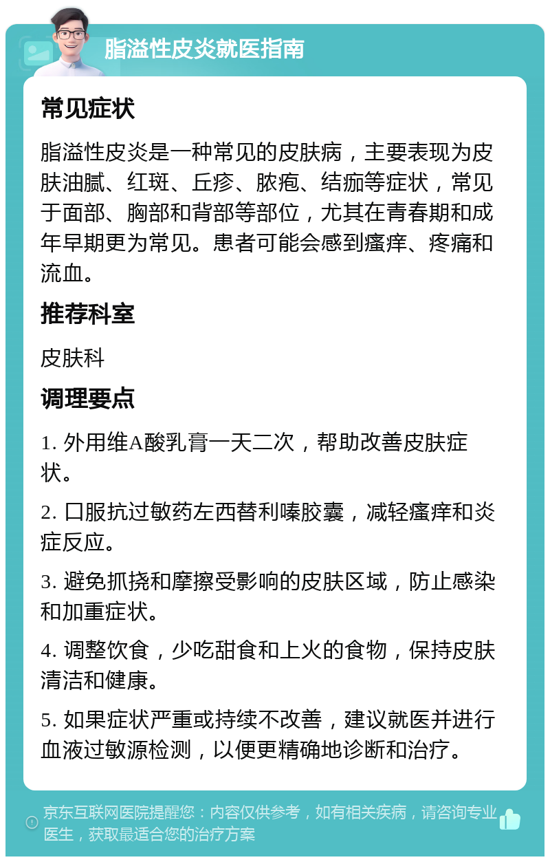 脂溢性皮炎就医指南 常见症状 脂溢性皮炎是一种常见的皮肤病，主要表现为皮肤油腻、红斑、丘疹、脓疱、结痂等症状，常见于面部、胸部和背部等部位，尤其在青春期和成年早期更为常见。患者可能会感到瘙痒、疼痛和流血。 推荐科室 皮肤科 调理要点 1. 外用维A酸乳膏一天二次，帮助改善皮肤症状。 2. 口服抗过敏药左西替利嗪胶囊，减轻瘙痒和炎症反应。 3. 避免抓挠和摩擦受影响的皮肤区域，防止感染和加重症状。 4. 调整饮食，少吃甜食和上火的食物，保持皮肤清洁和健康。 5. 如果症状严重或持续不改善，建议就医并进行血液过敏源检测，以便更精确地诊断和治疗。