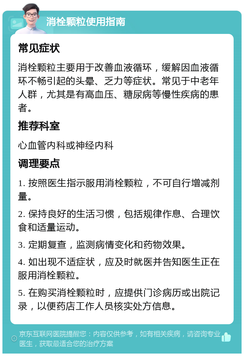 消栓颗粒使用指南 常见症状 消栓颗粒主要用于改善血液循环，缓解因血液循环不畅引起的头晕、乏力等症状。常见于中老年人群，尤其是有高血压、糖尿病等慢性疾病的患者。 推荐科室 心血管内科或神经内科 调理要点 1. 按照医生指示服用消栓颗粒，不可自行增减剂量。 2. 保持良好的生活习惯，包括规律作息、合理饮食和适量运动。 3. 定期复查，监测病情变化和药物效果。 4. 如出现不适症状，应及时就医并告知医生正在服用消栓颗粒。 5. 在购买消栓颗粒时，应提供门诊病历或出院记录，以便药店工作人员核实处方信息。