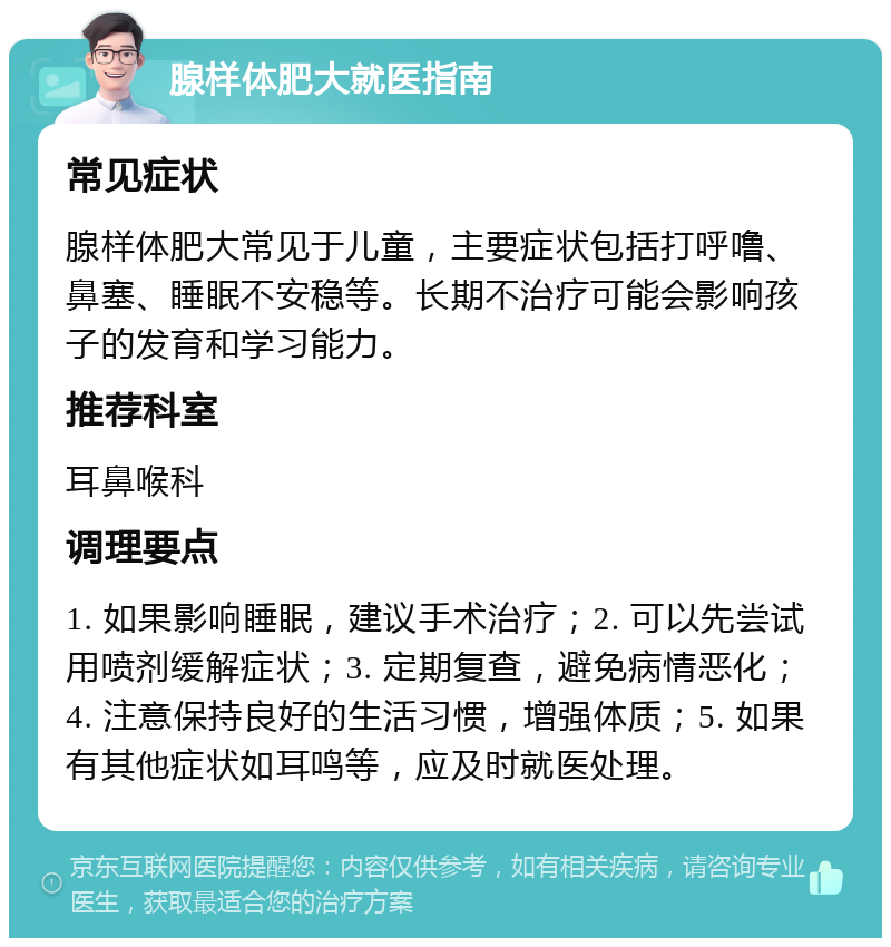 腺样体肥大就医指南 常见症状 腺样体肥大常见于儿童，主要症状包括打呼噜、鼻塞、睡眠不安稳等。长期不治疗可能会影响孩子的发育和学习能力。 推荐科室 耳鼻喉科 调理要点 1. 如果影响睡眠，建议手术治疗；2. 可以先尝试用喷剂缓解症状；3. 定期复查，避免病情恶化；4. 注意保持良好的生活习惯，增强体质；5. 如果有其他症状如耳鸣等，应及时就医处理。