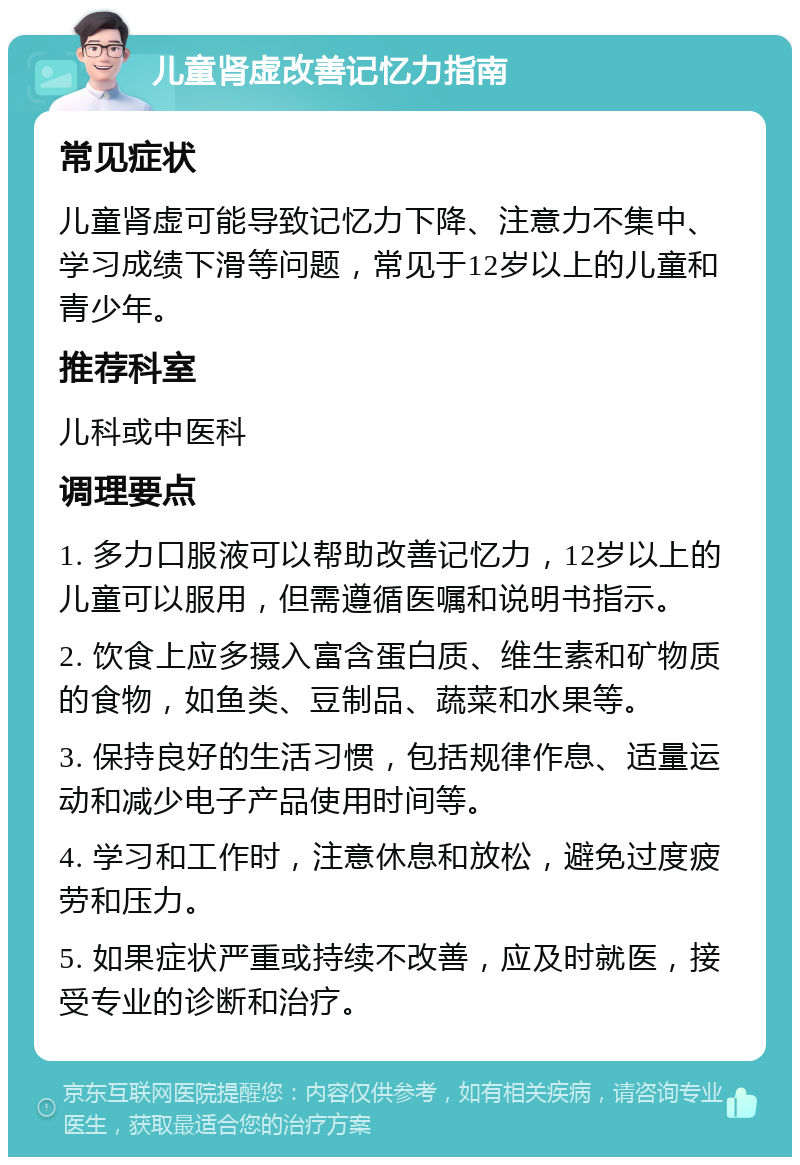 儿童肾虚改善记忆力指南 常见症状 儿童肾虚可能导致记忆力下降、注意力不集中、学习成绩下滑等问题，常见于12岁以上的儿童和青少年。 推荐科室 儿科或中医科 调理要点 1. 多力口服液可以帮助改善记忆力，12岁以上的儿童可以服用，但需遵循医嘱和说明书指示。 2. 饮食上应多摄入富含蛋白质、维生素和矿物质的食物，如鱼类、豆制品、蔬菜和水果等。 3. 保持良好的生活习惯，包括规律作息、适量运动和减少电子产品使用时间等。 4. 学习和工作时，注意休息和放松，避免过度疲劳和压力。 5. 如果症状严重或持续不改善，应及时就医，接受专业的诊断和治疗。