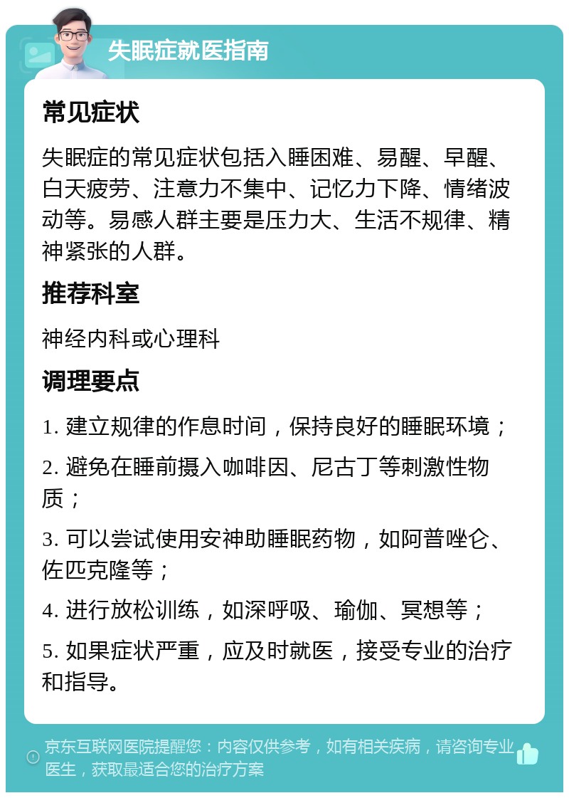 失眠症就医指南 常见症状 失眠症的常见症状包括入睡困难、易醒、早醒、白天疲劳、注意力不集中、记忆力下降、情绪波动等。易感人群主要是压力大、生活不规律、精神紧张的人群。 推荐科室 神经内科或心理科 调理要点 1. 建立规律的作息时间，保持良好的睡眠环境； 2. 避免在睡前摄入咖啡因、尼古丁等刺激性物质； 3. 可以尝试使用安神助睡眠药物，如阿普唑仑、佐匹克隆等； 4. 进行放松训练，如深呼吸、瑜伽、冥想等； 5. 如果症状严重，应及时就医，接受专业的治疗和指导。