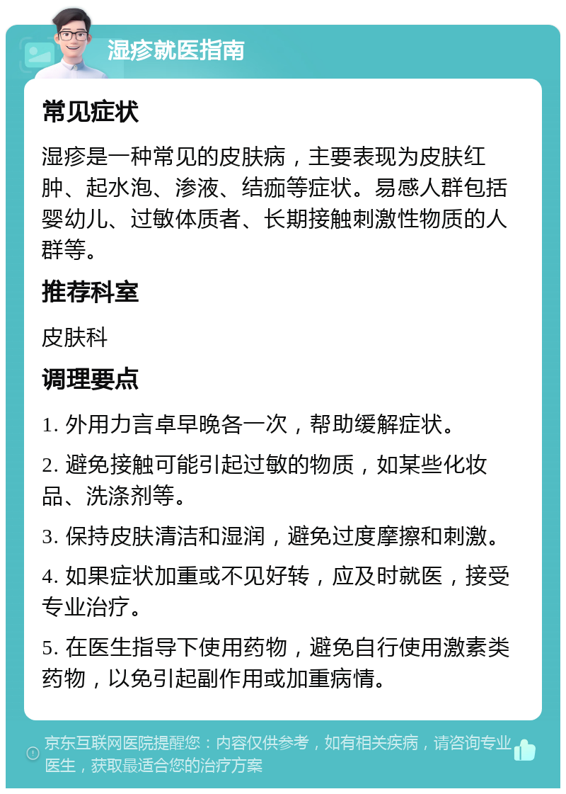 湿疹就医指南 常见症状 湿疹是一种常见的皮肤病，主要表现为皮肤红肿、起水泡、渗液、结痂等症状。易感人群包括婴幼儿、过敏体质者、长期接触刺激性物质的人群等。 推荐科室 皮肤科 调理要点 1. 外用力言卓早晚各一次，帮助缓解症状。 2. 避免接触可能引起过敏的物质，如某些化妆品、洗涤剂等。 3. 保持皮肤清洁和湿润，避免过度摩擦和刺激。 4. 如果症状加重或不见好转，应及时就医，接受专业治疗。 5. 在医生指导下使用药物，避免自行使用激素类药物，以免引起副作用或加重病情。