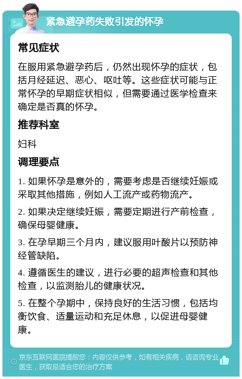 紧急避孕药失败引发的怀孕 常见症状 在服用紧急避孕药后，仍然出现怀孕的症状，包括月经延迟、恶心、呕吐等。这些症状可能与正常怀孕的早期症状相似，但需要通过医学检查来确定是否真的怀孕。 推荐科室 妇科 调理要点 1. 如果怀孕是意外的，需要考虑是否继续妊娠或采取其他措施，例如人工流产或药物流产。 2. 如果决定继续妊娠，需要定期进行产前检查，确保母婴健康。 3. 在孕早期三个月内，建议服用叶酸片以预防神经管缺陷。 4. 遵循医生的建议，进行必要的超声检查和其他检查，以监测胎儿的健康状况。 5. 在整个孕期中，保持良好的生活习惯，包括均衡饮食、适量运动和充足休息，以促进母婴健康。