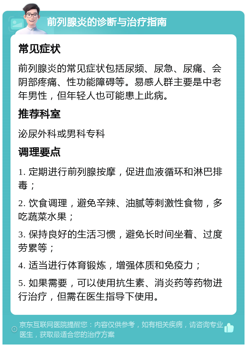 前列腺炎的诊断与治疗指南 常见症状 前列腺炎的常见症状包括尿频、尿急、尿痛、会阴部疼痛、性功能障碍等。易感人群主要是中老年男性，但年轻人也可能患上此病。 推荐科室 泌尿外科或男科专科 调理要点 1. 定期进行前列腺按摩，促进血液循环和淋巴排毒； 2. 饮食调理，避免辛辣、油腻等刺激性食物，多吃蔬菜水果； 3. 保持良好的生活习惯，避免长时间坐着、过度劳累等； 4. 适当进行体育锻炼，增强体质和免疫力； 5. 如果需要，可以使用抗生素、消炎药等药物进行治疗，但需在医生指导下使用。