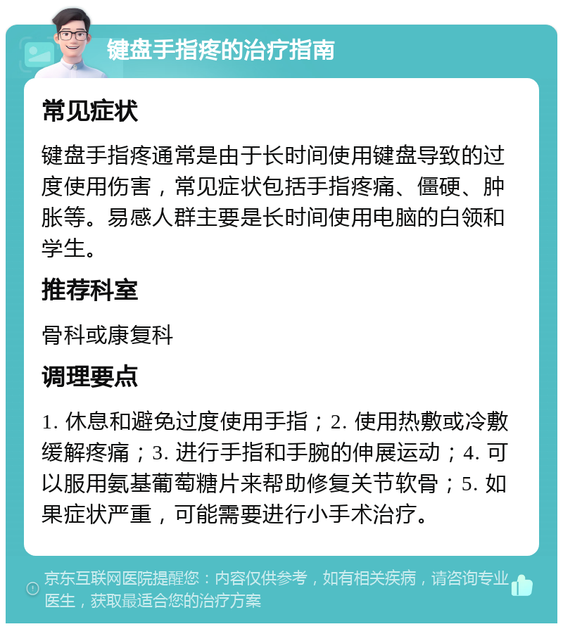 键盘手指疼的治疗指南 常见症状 键盘手指疼通常是由于长时间使用键盘导致的过度使用伤害，常见症状包括手指疼痛、僵硬、肿胀等。易感人群主要是长时间使用电脑的白领和学生。 推荐科室 骨科或康复科 调理要点 1. 休息和避免过度使用手指；2. 使用热敷或冷敷缓解疼痛；3. 进行手指和手腕的伸展运动；4. 可以服用氨基葡萄糖片来帮助修复关节软骨；5. 如果症状严重，可能需要进行小手术治疗。