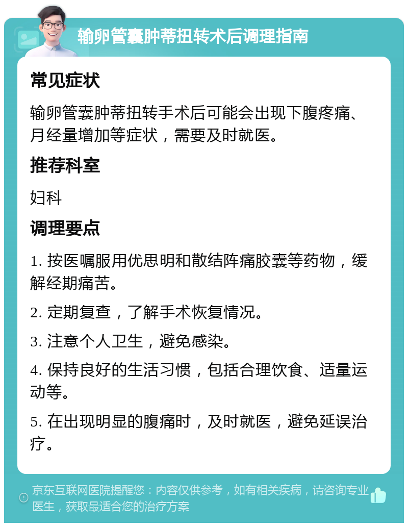 输卵管囊肿蒂扭转术后调理指南 常见症状 输卵管囊肿蒂扭转手术后可能会出现下腹疼痛、月经量增加等症状，需要及时就医。 推荐科室 妇科 调理要点 1. 按医嘱服用优思明和散结阵痛胶囊等药物，缓解经期痛苦。 2. 定期复查，了解手术恢复情况。 3. 注意个人卫生，避免感染。 4. 保持良好的生活习惯，包括合理饮食、适量运动等。 5. 在出现明显的腹痛时，及时就医，避免延误治疗。