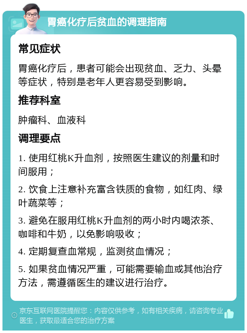 胃癌化疗后贫血的调理指南 常见症状 胃癌化疗后，患者可能会出现贫血、乏力、头晕等症状，特别是老年人更容易受到影响。 推荐科室 肿瘤科、血液科 调理要点 1. 使用红桃K升血剂，按照医生建议的剂量和时间服用； 2. 饮食上注意补充富含铁质的食物，如红肉、绿叶蔬菜等； 3. 避免在服用红桃K升血剂的两小时内喝浓茶、咖啡和牛奶，以免影响吸收； 4. 定期复查血常规，监测贫血情况； 5. 如果贫血情况严重，可能需要输血或其他治疗方法，需遵循医生的建议进行治疗。