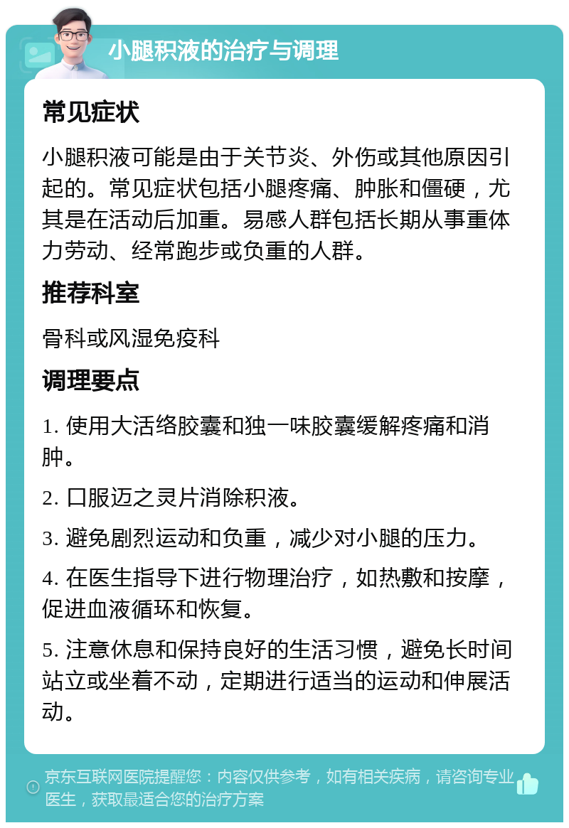 小腿积液的治疗与调理 常见症状 小腿积液可能是由于关节炎、外伤或其他原因引起的。常见症状包括小腿疼痛、肿胀和僵硬，尤其是在活动后加重。易感人群包括长期从事重体力劳动、经常跑步或负重的人群。 推荐科室 骨科或风湿免疫科 调理要点 1. 使用大活络胶囊和独一味胶囊缓解疼痛和消肿。 2. 口服迈之灵片消除积液。 3. 避免剧烈运动和负重，减少对小腿的压力。 4. 在医生指导下进行物理治疗，如热敷和按摩，促进血液循环和恢复。 5. 注意休息和保持良好的生活习惯，避免长时间站立或坐着不动，定期进行适当的运动和伸展活动。