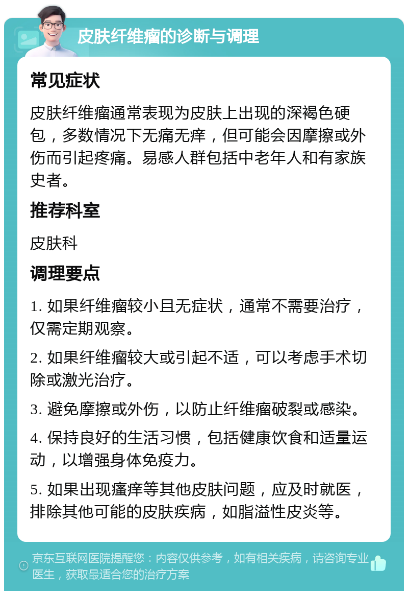 皮肤纤维瘤的诊断与调理 常见症状 皮肤纤维瘤通常表现为皮肤上出现的深褐色硬包，多数情况下无痛无痒，但可能会因摩擦或外伤而引起疼痛。易感人群包括中老年人和有家族史者。 推荐科室 皮肤科 调理要点 1. 如果纤维瘤较小且无症状，通常不需要治疗，仅需定期观察。 2. 如果纤维瘤较大或引起不适，可以考虑手术切除或激光治疗。 3. 避免摩擦或外伤，以防止纤维瘤破裂或感染。 4. 保持良好的生活习惯，包括健康饮食和适量运动，以增强身体免疫力。 5. 如果出现瘙痒等其他皮肤问题，应及时就医，排除其他可能的皮肤疾病，如脂溢性皮炎等。