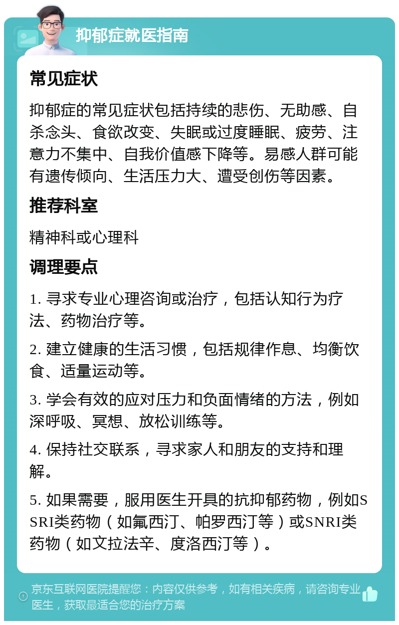 抑郁症就医指南 常见症状 抑郁症的常见症状包括持续的悲伤、无助感、自杀念头、食欲改变、失眠或过度睡眠、疲劳、注意力不集中、自我价值感下降等。易感人群可能有遗传倾向、生活压力大、遭受创伤等因素。 推荐科室 精神科或心理科 调理要点 1. 寻求专业心理咨询或治疗，包括认知行为疗法、药物治疗等。 2. 建立健康的生活习惯，包括规律作息、均衡饮食、适量运动等。 3. 学会有效的应对压力和负面情绪的方法，例如深呼吸、冥想、放松训练等。 4. 保持社交联系，寻求家人和朋友的支持和理解。 5. 如果需要，服用医生开具的抗抑郁药物，例如SSRI类药物（如氟西汀、帕罗西汀等）或SNRI类药物（如文拉法辛、度洛西汀等）。