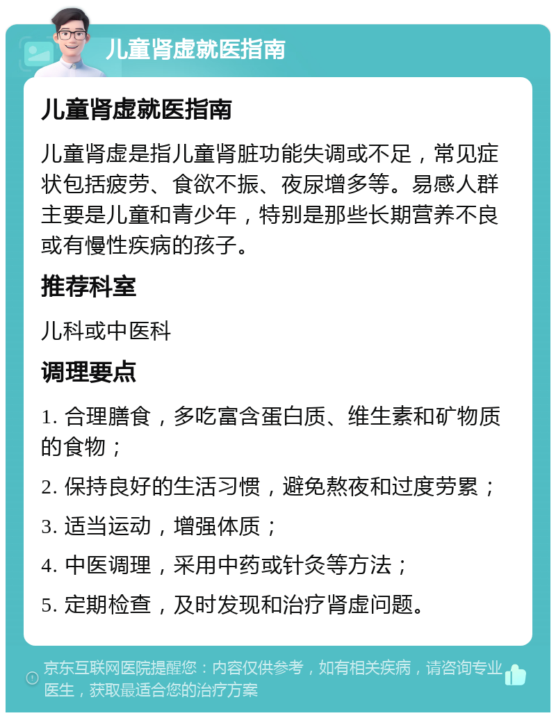 儿童肾虚就医指南 儿童肾虚就医指南 儿童肾虚是指儿童肾脏功能失调或不足，常见症状包括疲劳、食欲不振、夜尿增多等。易感人群主要是儿童和青少年，特别是那些长期营养不良或有慢性疾病的孩子。 推荐科室 儿科或中医科 调理要点 1. 合理膳食，多吃富含蛋白质、维生素和矿物质的食物； 2. 保持良好的生活习惯，避免熬夜和过度劳累； 3. 适当运动，增强体质； 4. 中医调理，采用中药或针灸等方法； 5. 定期检查，及时发现和治疗肾虚问题。