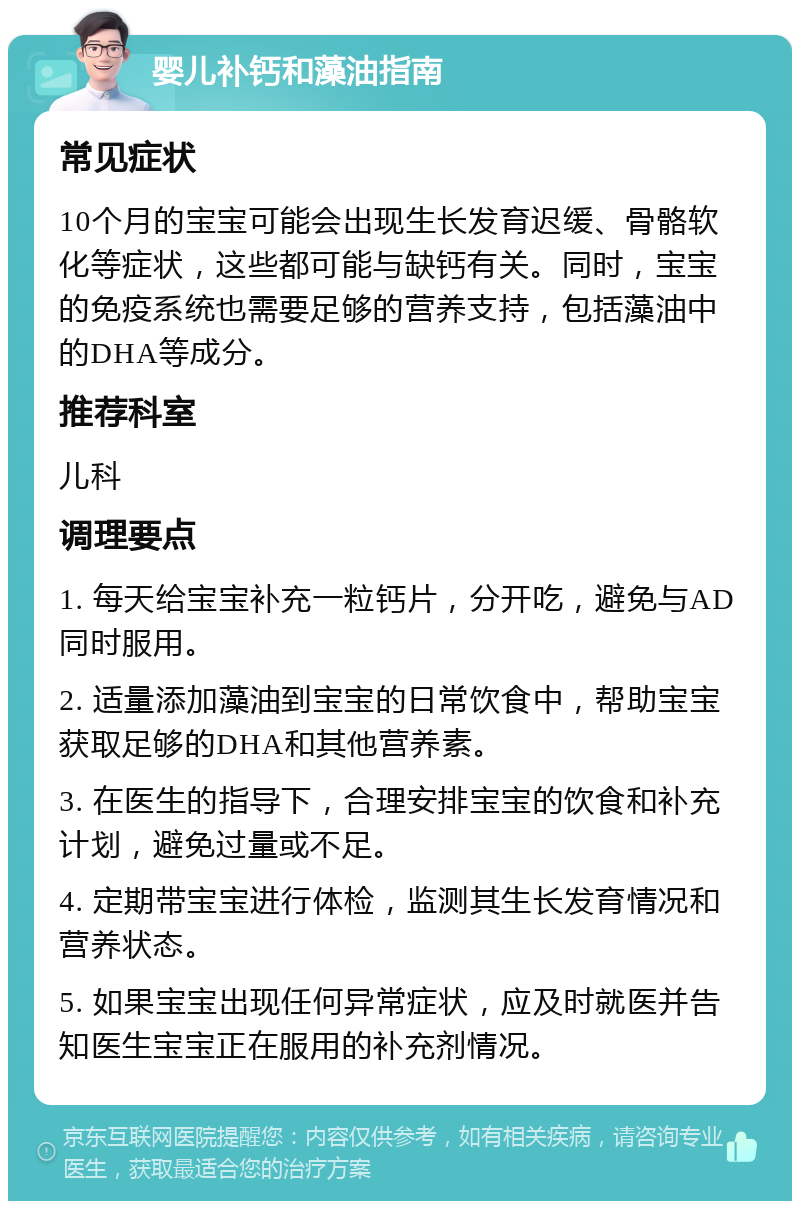 婴儿补钙和藻油指南 常见症状 10个月的宝宝可能会出现生长发育迟缓、骨骼软化等症状，这些都可能与缺钙有关。同时，宝宝的免疫系统也需要足够的营养支持，包括藻油中的DHA等成分。 推荐科室 儿科 调理要点 1. 每天给宝宝补充一粒钙片，分开吃，避免与AD同时服用。 2. 适量添加藻油到宝宝的日常饮食中，帮助宝宝获取足够的DHA和其他营养素。 3. 在医生的指导下，合理安排宝宝的饮食和补充计划，避免过量或不足。 4. 定期带宝宝进行体检，监测其生长发育情况和营养状态。 5. 如果宝宝出现任何异常症状，应及时就医并告知医生宝宝正在服用的补充剂情况。