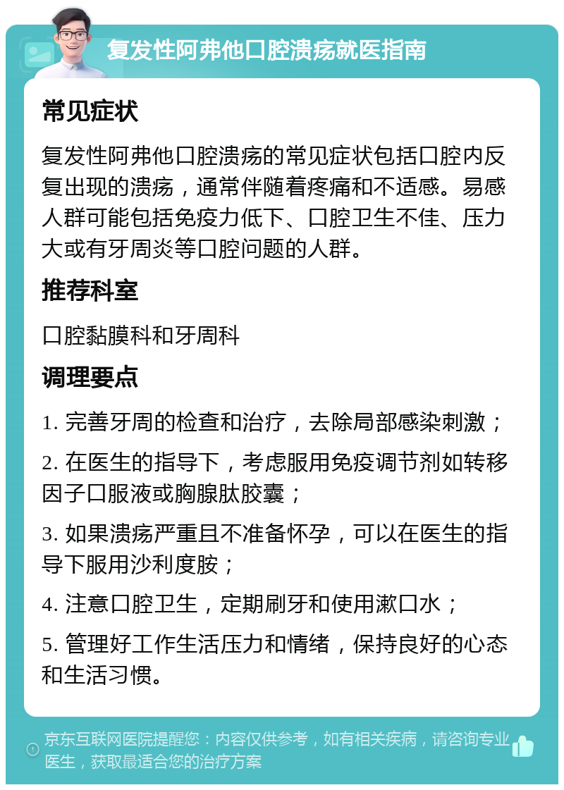 复发性阿弗他口腔溃疡就医指南 常见症状 复发性阿弗他口腔溃疡的常见症状包括口腔内反复出现的溃疡，通常伴随着疼痛和不适感。易感人群可能包括免疫力低下、口腔卫生不佳、压力大或有牙周炎等口腔问题的人群。 推荐科室 口腔黏膜科和牙周科 调理要点 1. 完善牙周的检查和治疗，去除局部感染刺激； 2. 在医生的指导下，考虑服用免疫调节剂如转移因子口服液或胸腺肽胶囊； 3. 如果溃疡严重且不准备怀孕，可以在医生的指导下服用沙利度胺； 4. 注意口腔卫生，定期刷牙和使用漱口水； 5. 管理好工作生活压力和情绪，保持良好的心态和生活习惯。