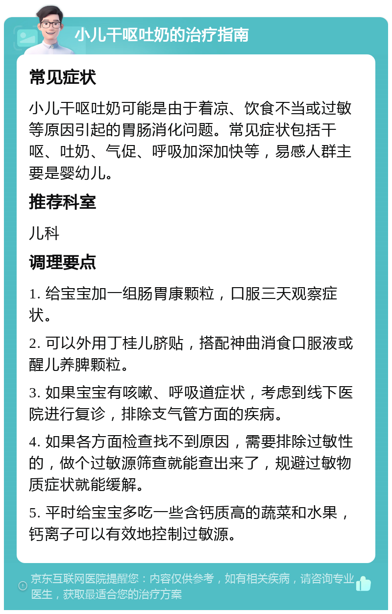 小儿干呕吐奶的治疗指南 常见症状 小儿干呕吐奶可能是由于着凉、饮食不当或过敏等原因引起的胃肠消化问题。常见症状包括干呕、吐奶、气促、呼吸加深加快等，易感人群主要是婴幼儿。 推荐科室 儿科 调理要点 1. 给宝宝加一组肠胃康颗粒，口服三天观察症状。 2. 可以外用丁桂儿脐贴，搭配神曲消食口服液或醒儿养脾颗粒。 3. 如果宝宝有咳嗽、呼吸道症状，考虑到线下医院进行复诊，排除支气管方面的疾病。 4. 如果各方面检查找不到原因，需要排除过敏性的，做个过敏源筛查就能查出来了，规避过敏物质症状就能缓解。 5. 平时给宝宝多吃一些含钙质高的蔬菜和水果，钙离子可以有效地控制过敏源。