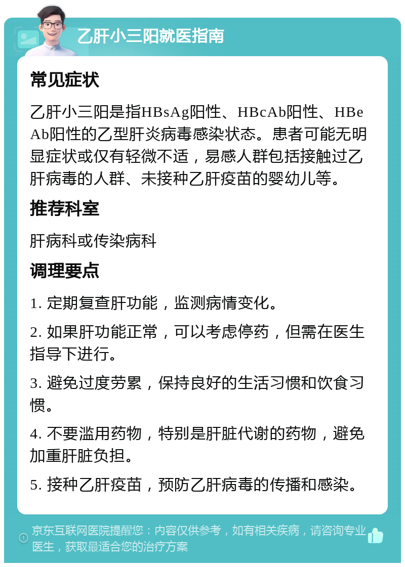 乙肝小三阳就医指南 常见症状 乙肝小三阳是指HBsAg阳性、HBcAb阳性、HBeAb阳性的乙型肝炎病毒感染状态。患者可能无明显症状或仅有轻微不适，易感人群包括接触过乙肝病毒的人群、未接种乙肝疫苗的婴幼儿等。 推荐科室 肝病科或传染病科 调理要点 1. 定期复查肝功能，监测病情变化。 2. 如果肝功能正常，可以考虑停药，但需在医生指导下进行。 3. 避免过度劳累，保持良好的生活习惯和饮食习惯。 4. 不要滥用药物，特别是肝脏代谢的药物，避免加重肝脏负担。 5. 接种乙肝疫苗，预防乙肝病毒的传播和感染。