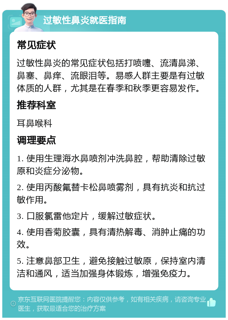 过敏性鼻炎就医指南 常见症状 过敏性鼻炎的常见症状包括打喷嚏、流清鼻涕、鼻塞、鼻痒、流眼泪等。易感人群主要是有过敏体质的人群，尤其是在春季和秋季更容易发作。 推荐科室 耳鼻喉科 调理要点 1. 使用生理海水鼻喷剂冲洗鼻腔，帮助清除过敏原和炎症分泌物。 2. 使用丙酸氟替卡松鼻喷雾剂，具有抗炎和抗过敏作用。 3. 口服氯雷他定片，缓解过敏症状。 4. 使用香菊胶囊，具有清热解毒、消肿止痛的功效。 5. 注意鼻部卫生，避免接触过敏原，保持室内清洁和通风，适当加强身体锻炼，增强免疫力。