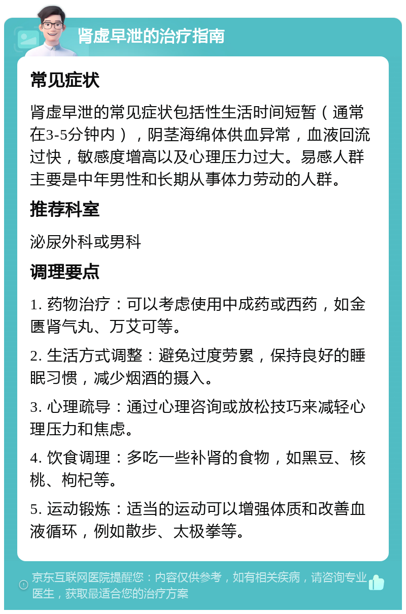 肾虚早泄的治疗指南 常见症状 肾虚早泄的常见症状包括性生活时间短暂（通常在3-5分钟内），阴茎海绵体供血异常，血液回流过快，敏感度增高以及心理压力过大。易感人群主要是中年男性和长期从事体力劳动的人群。 推荐科室 泌尿外科或男科 调理要点 1. 药物治疗：可以考虑使用中成药或西药，如金匮肾气丸、万艾可等。 2. 生活方式调整：避免过度劳累，保持良好的睡眠习惯，减少烟酒的摄入。 3. 心理疏导：通过心理咨询或放松技巧来减轻心理压力和焦虑。 4. 饮食调理：多吃一些补肾的食物，如黑豆、核桃、枸杞等。 5. 运动锻炼：适当的运动可以增强体质和改善血液循环，例如散步、太极拳等。