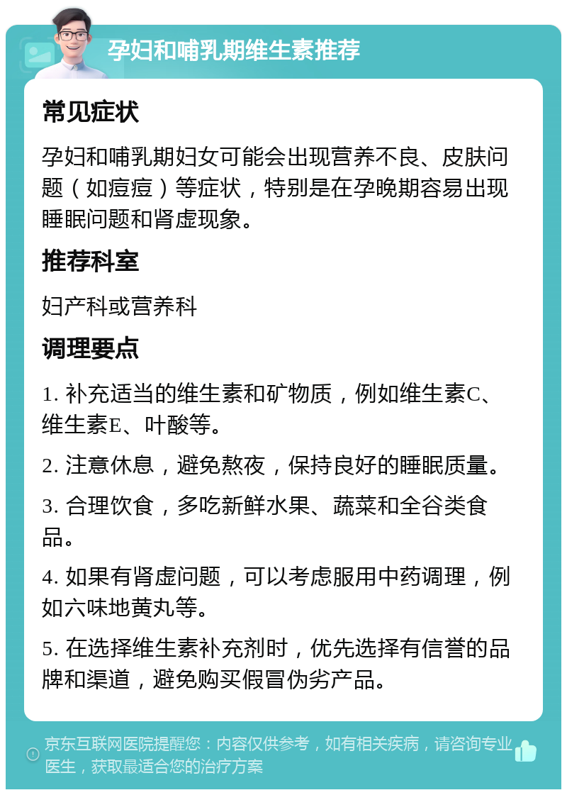 孕妇和哺乳期维生素推荐 常见症状 孕妇和哺乳期妇女可能会出现营养不良、皮肤问题（如痘痘）等症状，特别是在孕晚期容易出现睡眠问题和肾虚现象。 推荐科室 妇产科或营养科 调理要点 1. 补充适当的维生素和矿物质，例如维生素C、维生素E、叶酸等。 2. 注意休息，避免熬夜，保持良好的睡眠质量。 3. 合理饮食，多吃新鲜水果、蔬菜和全谷类食品。 4. 如果有肾虚问题，可以考虑服用中药调理，例如六味地黄丸等。 5. 在选择维生素补充剂时，优先选择有信誉的品牌和渠道，避免购买假冒伪劣产品。