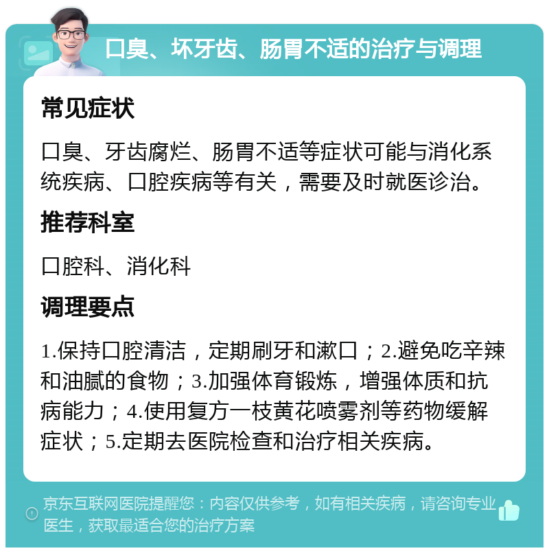 口臭、坏牙齿、肠胃不适的治疗与调理 常见症状 口臭、牙齿腐烂、肠胃不适等症状可能与消化系统疾病、口腔疾病等有关，需要及时就医诊治。 推荐科室 口腔科、消化科 调理要点 1.保持口腔清洁，定期刷牙和漱口；2.避免吃辛辣和油腻的食物；3.加强体育锻炼，增强体质和抗病能力；4.使用复方一枝黄花喷雾剂等药物缓解症状；5.定期去医院检查和治疗相关疾病。