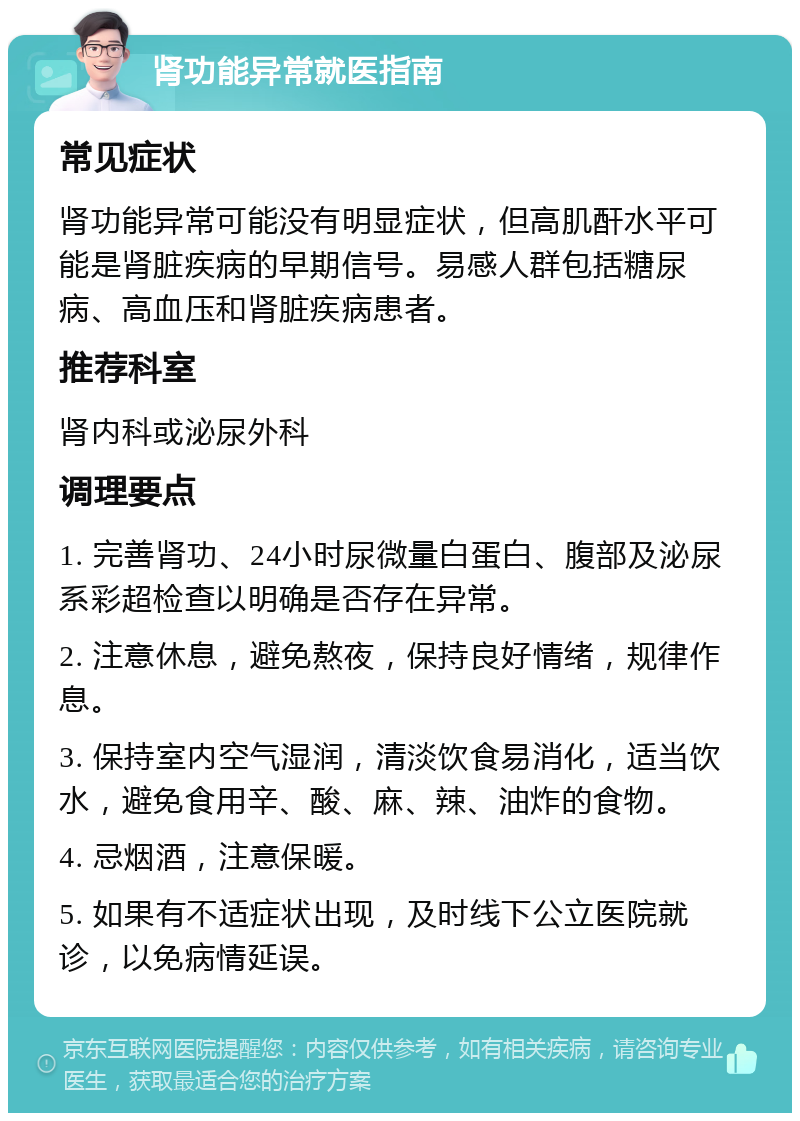 肾功能异常就医指南 常见症状 肾功能异常可能没有明显症状，但高肌酐水平可能是肾脏疾病的早期信号。易感人群包括糖尿病、高血压和肾脏疾病患者。 推荐科室 肾内科或泌尿外科 调理要点 1. 完善肾功、24小时尿微量白蛋白、腹部及泌尿系彩超检查以明确是否存在异常。 2. 注意休息，避免熬夜，保持良好情绪，规律作息。 3. 保持室内空气湿润，清淡饮食易消化，适当饮水，避免食用辛、酸、麻、辣、油炸的食物。 4. 忌烟酒，注意保暖。 5. 如果有不适症状出现，及时线下公立医院就诊，以免病情延误。