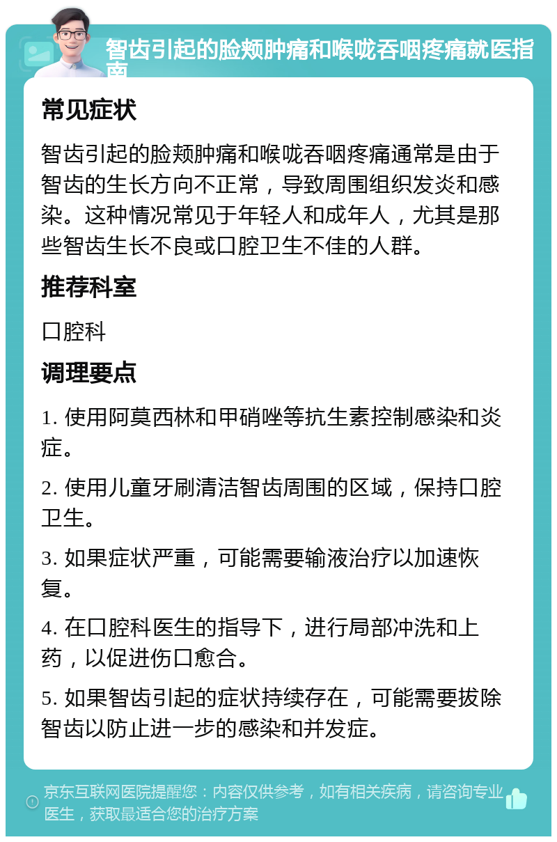 智齿引起的脸颊肿痛和喉咙吞咽疼痛就医指南 常见症状 智齿引起的脸颊肿痛和喉咙吞咽疼痛通常是由于智齿的生长方向不正常，导致周围组织发炎和感染。这种情况常见于年轻人和成年人，尤其是那些智齿生长不良或口腔卫生不佳的人群。 推荐科室 口腔科 调理要点 1. 使用阿莫西林和甲硝唑等抗生素控制感染和炎症。 2. 使用儿童牙刷清洁智齿周围的区域，保持口腔卫生。 3. 如果症状严重，可能需要输液治疗以加速恢复。 4. 在口腔科医生的指导下，进行局部冲洗和上药，以促进伤口愈合。 5. 如果智齿引起的症状持续存在，可能需要拔除智齿以防止进一步的感染和并发症。