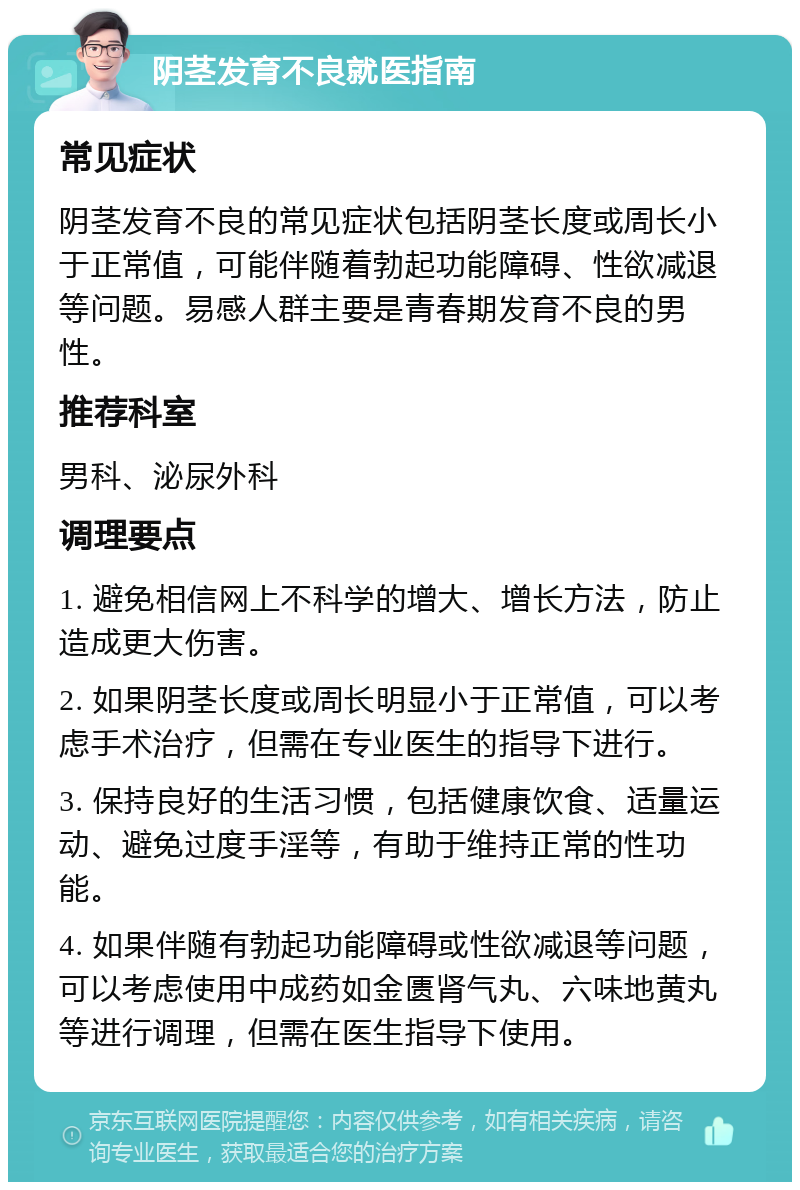 阴茎发育不良就医指南 常见症状 阴茎发育不良的常见症状包括阴茎长度或周长小于正常值，可能伴随着勃起功能障碍、性欲减退等问题。易感人群主要是青春期发育不良的男性。 推荐科室 男科、泌尿外科 调理要点 1. 避免相信网上不科学的增大、增长方法，防止造成更大伤害。 2. 如果阴茎长度或周长明显小于正常值，可以考虑手术治疗，但需在专业医生的指导下进行。 3. 保持良好的生活习惯，包括健康饮食、适量运动、避免过度手淫等，有助于维持正常的性功能。 4. 如果伴随有勃起功能障碍或性欲减退等问题，可以考虑使用中成药如金匮肾气丸、六味地黄丸等进行调理，但需在医生指导下使用。