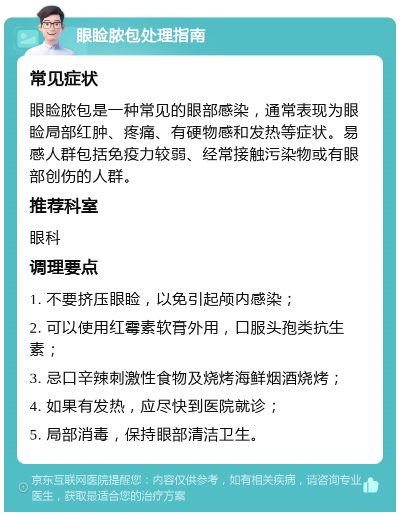 眼睑脓包处理指南 常见症状 眼睑脓包是一种常见的眼部感染，通常表现为眼睑局部红肿、疼痛、有硬物感和发热等症状。易感人群包括免疫力较弱、经常接触污染物或有眼部创伤的人群。 推荐科室 眼科 调理要点 1. 不要挤压眼睑，以免引起颅内感染； 2. 可以使用红霉素软膏外用，口服头孢类抗生素； 3. 忌口辛辣刺激性食物及烧烤海鲜烟酒烧烤； 4. 如果有发热，应尽快到医院就诊； 5. 局部消毒，保持眼部清洁卫生。