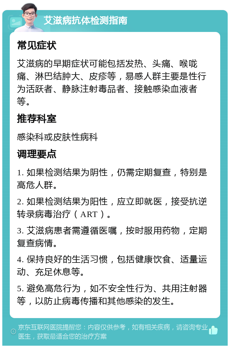 艾滋病抗体检测指南 常见症状 艾滋病的早期症状可能包括发热、头痛、喉咙痛、淋巴结肿大、皮疹等，易感人群主要是性行为活跃者、静脉注射毒品者、接触感染血液者等。 推荐科室 感染科或皮肤性病科 调理要点 1. 如果检测结果为阴性，仍需定期复查，特别是高危人群。 2. 如果检测结果为阳性，应立即就医，接受抗逆转录病毒治疗（ART）。 3. 艾滋病患者需遵循医嘱，按时服用药物，定期复查病情。 4. 保持良好的生活习惯，包括健康饮食、适量运动、充足休息等。 5. 避免高危行为，如不安全性行为、共用注射器等，以防止病毒传播和其他感染的发生。