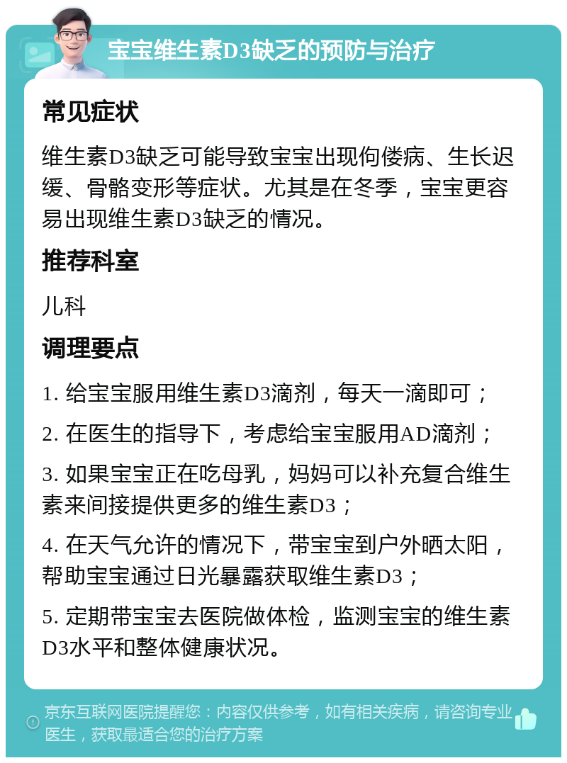 宝宝维生素D3缺乏的预防与治疗 常见症状 维生素D3缺乏可能导致宝宝出现佝偻病、生长迟缓、骨骼变形等症状。尤其是在冬季，宝宝更容易出现维生素D3缺乏的情况。 推荐科室 儿科 调理要点 1. 给宝宝服用维生素D3滴剂，每天一滴即可； 2. 在医生的指导下，考虑给宝宝服用AD滴剂； 3. 如果宝宝正在吃母乳，妈妈可以补充复合维生素来间接提供更多的维生素D3； 4. 在天气允许的情况下，带宝宝到户外晒太阳，帮助宝宝通过日光暴露获取维生素D3； 5. 定期带宝宝去医院做体检，监测宝宝的维生素D3水平和整体健康状况。