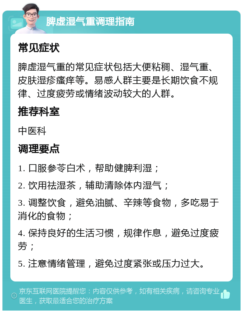 脾虚湿气重调理指南 常见症状 脾虚湿气重的常见症状包括大便粘稠、湿气重、皮肤湿疹瘙痒等。易感人群主要是长期饮食不规律、过度疲劳或情绪波动较大的人群。 推荐科室 中医科 调理要点 1. 口服参苓白术，帮助健脾利湿； 2. 饮用祛湿茶，辅助清除体内湿气； 3. 调整饮食，避免油腻、辛辣等食物，多吃易于消化的食物； 4. 保持良好的生活习惯，规律作息，避免过度疲劳； 5. 注意情绪管理，避免过度紧张或压力过大。