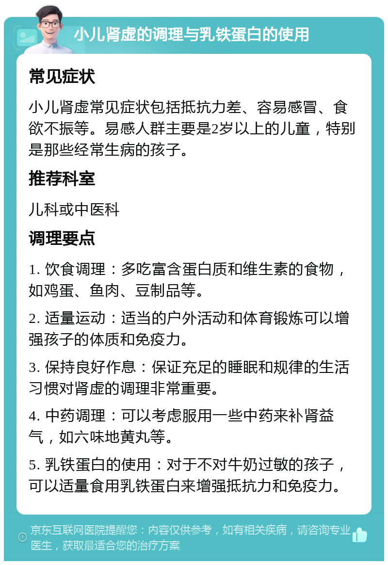 小儿肾虚的调理与乳铁蛋白的使用 常见症状 小儿肾虚常见症状包括抵抗力差、容易感冒、食欲不振等。易感人群主要是2岁以上的儿童，特别是那些经常生病的孩子。 推荐科室 儿科或中医科 调理要点 1. 饮食调理：多吃富含蛋白质和维生素的食物，如鸡蛋、鱼肉、豆制品等。 2. 适量运动：适当的户外活动和体育锻炼可以增强孩子的体质和免疫力。 3. 保持良好作息：保证充足的睡眠和规律的生活习惯对肾虚的调理非常重要。 4. 中药调理：可以考虑服用一些中药来补肾益气，如六味地黄丸等。 5. 乳铁蛋白的使用：对于不对牛奶过敏的孩子，可以适量食用乳铁蛋白来增强抵抗力和免疫力。