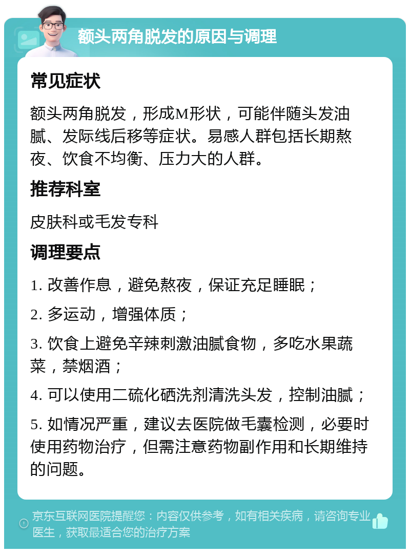 额头两角脱发的原因与调理 常见症状 额头两角脱发，形成M形状，可能伴随头发油腻、发际线后移等症状。易感人群包括长期熬夜、饮食不均衡、压力大的人群。 推荐科室 皮肤科或毛发专科 调理要点 1. 改善作息，避免熬夜，保证充足睡眠； 2. 多运动，增强体质； 3. 饮食上避免辛辣刺激油腻食物，多吃水果蔬菜，禁烟酒； 4. 可以使用二硫化硒洗剂清洗头发，控制油腻； 5. 如情况严重，建议去医院做毛囊检测，必要时使用药物治疗，但需注意药物副作用和长期维持的问题。