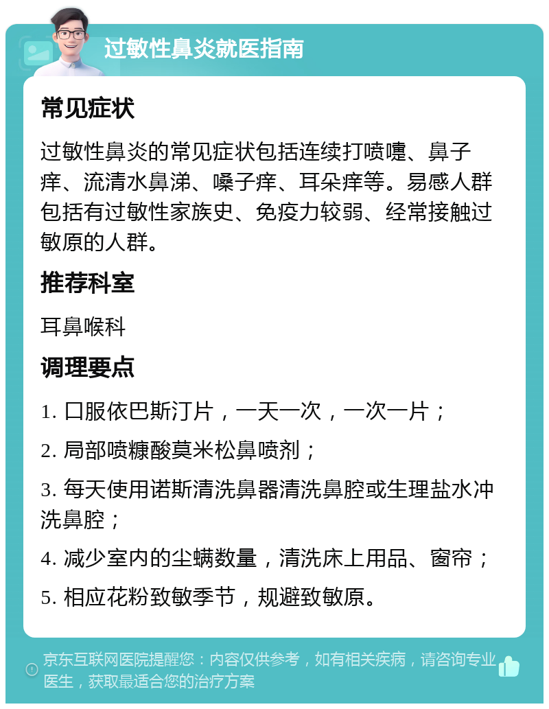 过敏性鼻炎就医指南 常见症状 过敏性鼻炎的常见症状包括连续打喷嚏、鼻子痒、流清水鼻涕、嗓子痒、耳朵痒等。易感人群包括有过敏性家族史、免疫力较弱、经常接触过敏原的人群。 推荐科室 耳鼻喉科 调理要点 1. 口服依巴斯汀片，一天一次，一次一片； 2. 局部喷糠酸莫米松鼻喷剂； 3. 每天使用诺斯清洗鼻器清洗鼻腔或生理盐水冲洗鼻腔； 4. 减少室内的尘螨数量，清洗床上用品、窗帘； 5. 相应花粉致敏季节，规避致敏原。