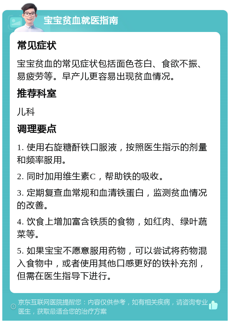 宝宝贫血就医指南 常见症状 宝宝贫血的常见症状包括面色苍白、食欲不振、易疲劳等。早产儿更容易出现贫血情况。 推荐科室 儿科 调理要点 1. 使用右旋糖酐铁口服液，按照医生指示的剂量和频率服用。 2. 同时加用维生素C，帮助铁的吸收。 3. 定期复查血常规和血清铁蛋白，监测贫血情况的改善。 4. 饮食上增加富含铁质的食物，如红肉、绿叶蔬菜等。 5. 如果宝宝不愿意服用药物，可以尝试将药物混入食物中，或者使用其他口感更好的铁补充剂，但需在医生指导下进行。