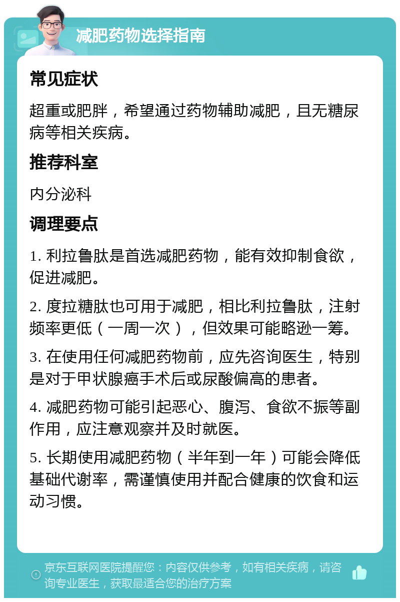 减肥药物选择指南 常见症状 超重或肥胖，希望通过药物辅助减肥，且无糖尿病等相关疾病。 推荐科室 内分泌科 调理要点 1. 利拉鲁肽是首选减肥药物，能有效抑制食欲，促进减肥。 2. 度拉糖肽也可用于减肥，相比利拉鲁肽，注射频率更低（一周一次），但效果可能略逊一筹。 3. 在使用任何减肥药物前，应先咨询医生，特别是对于甲状腺癌手术后或尿酸偏高的患者。 4. 减肥药物可能引起恶心、腹泻、食欲不振等副作用，应注意观察并及时就医。 5. 长期使用减肥药物（半年到一年）可能会降低基础代谢率，需谨慎使用并配合健康的饮食和运动习惯。