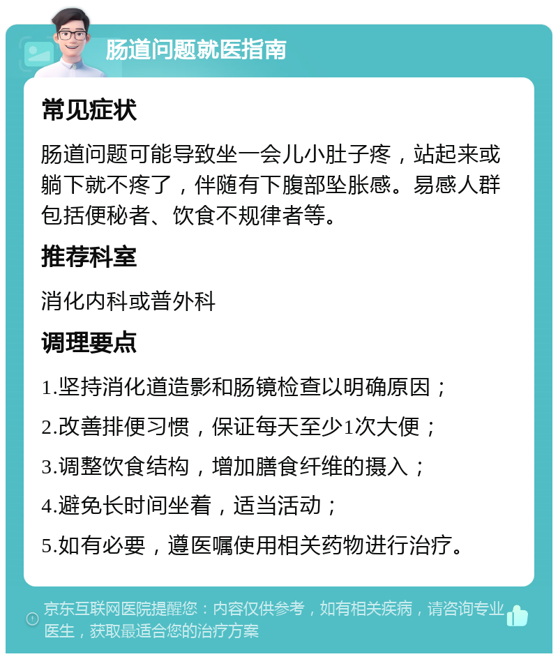 肠道问题就医指南 常见症状 肠道问题可能导致坐一会儿小肚子疼，站起来或躺下就不疼了，伴随有下腹部坠胀感。易感人群包括便秘者、饮食不规律者等。 推荐科室 消化内科或普外科 调理要点 1.坚持消化道造影和肠镜检查以明确原因； 2.改善排便习惯，保证每天至少1次大便； 3.调整饮食结构，增加膳食纤维的摄入； 4.避免长时间坐着，适当活动； 5.如有必要，遵医嘱使用相关药物进行治疗。