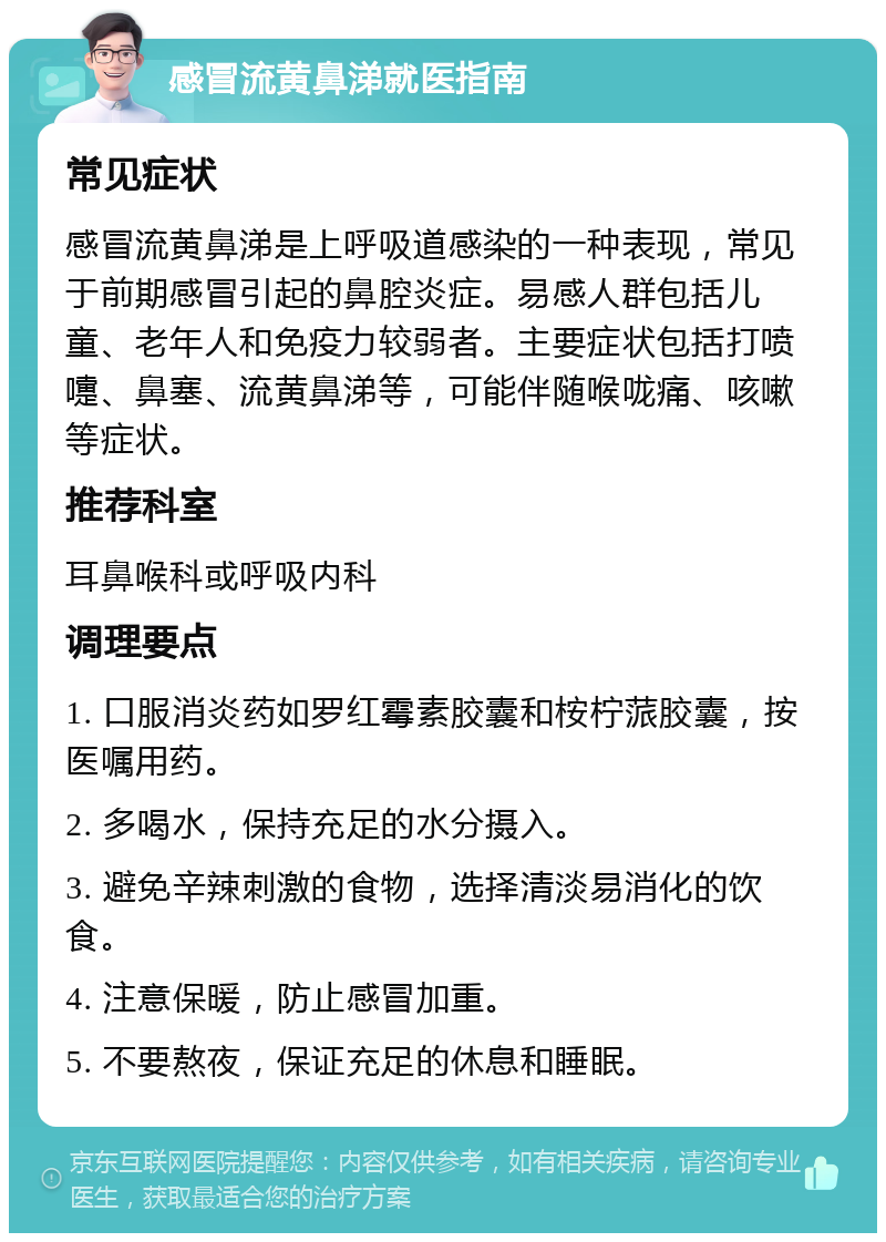 感冒流黄鼻涕就医指南 常见症状 感冒流黄鼻涕是上呼吸道感染的一种表现，常见于前期感冒引起的鼻腔炎症。易感人群包括儿童、老年人和免疫力较弱者。主要症状包括打喷嚏、鼻塞、流黄鼻涕等，可能伴随喉咙痛、咳嗽等症状。 推荐科室 耳鼻喉科或呼吸内科 调理要点 1. 口服消炎药如罗红霉素胶囊和桉柠蒎胶囊，按医嘱用药。 2. 多喝水，保持充足的水分摄入。 3. 避免辛辣刺激的食物，选择清淡易消化的饮食。 4. 注意保暖，防止感冒加重。 5. 不要熬夜，保证充足的休息和睡眠。