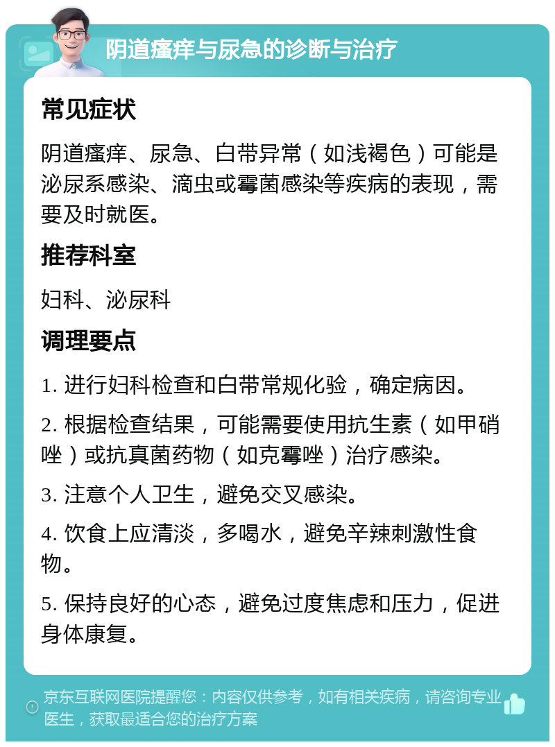 阴道瘙痒与尿急的诊断与治疗 常见症状 阴道瘙痒、尿急、白带异常（如浅褐色）可能是泌尿系感染、滴虫或霉菌感染等疾病的表现，需要及时就医。 推荐科室 妇科、泌尿科 调理要点 1. 进行妇科检查和白带常规化验，确定病因。 2. 根据检查结果，可能需要使用抗生素（如甲硝唑）或抗真菌药物（如克霉唑）治疗感染。 3. 注意个人卫生，避免交叉感染。 4. 饮食上应清淡，多喝水，避免辛辣刺激性食物。 5. 保持良好的心态，避免过度焦虑和压力，促进身体康复。