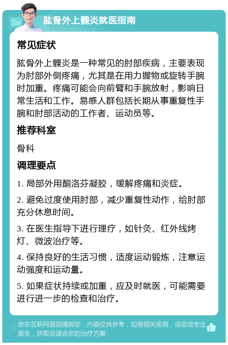 肱骨外上髁炎就医指南 常见症状 肱骨外上髁炎是一种常见的肘部疾病，主要表现为肘部外侧疼痛，尤其是在用力握物或旋转手腕时加重。疼痛可能会向前臂和手腕放射，影响日常生活和工作。易感人群包括长期从事重复性手腕和肘部活动的工作者、运动员等。 推荐科室 骨科 调理要点 1. 局部外用酮洛芬凝胶，缓解疼痛和炎症。 2. 避免过度使用肘部，减少重复性动作，给肘部充分休息时间。 3. 在医生指导下进行理疗，如针灸、红外线烤灯、微波治疗等。 4. 保持良好的生活习惯，适度运动锻炼，注意运动强度和运动量。 5. 如果症状持续或加重，应及时就医，可能需要进行进一步的检查和治疗。