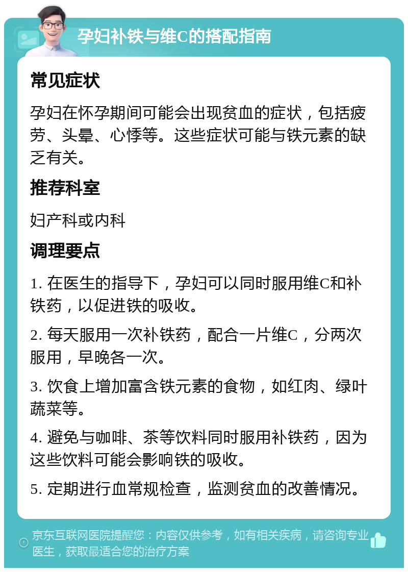 孕妇补铁与维C的搭配指南 常见症状 孕妇在怀孕期间可能会出现贫血的症状，包括疲劳、头晕、心悸等。这些症状可能与铁元素的缺乏有关。 推荐科室 妇产科或内科 调理要点 1. 在医生的指导下，孕妇可以同时服用维C和补铁药，以促进铁的吸收。 2. 每天服用一次补铁药，配合一片维C，分两次服用，早晚各一次。 3. 饮食上增加富含铁元素的食物，如红肉、绿叶蔬菜等。 4. 避免与咖啡、茶等饮料同时服用补铁药，因为这些饮料可能会影响铁的吸收。 5. 定期进行血常规检查，监测贫血的改善情况。