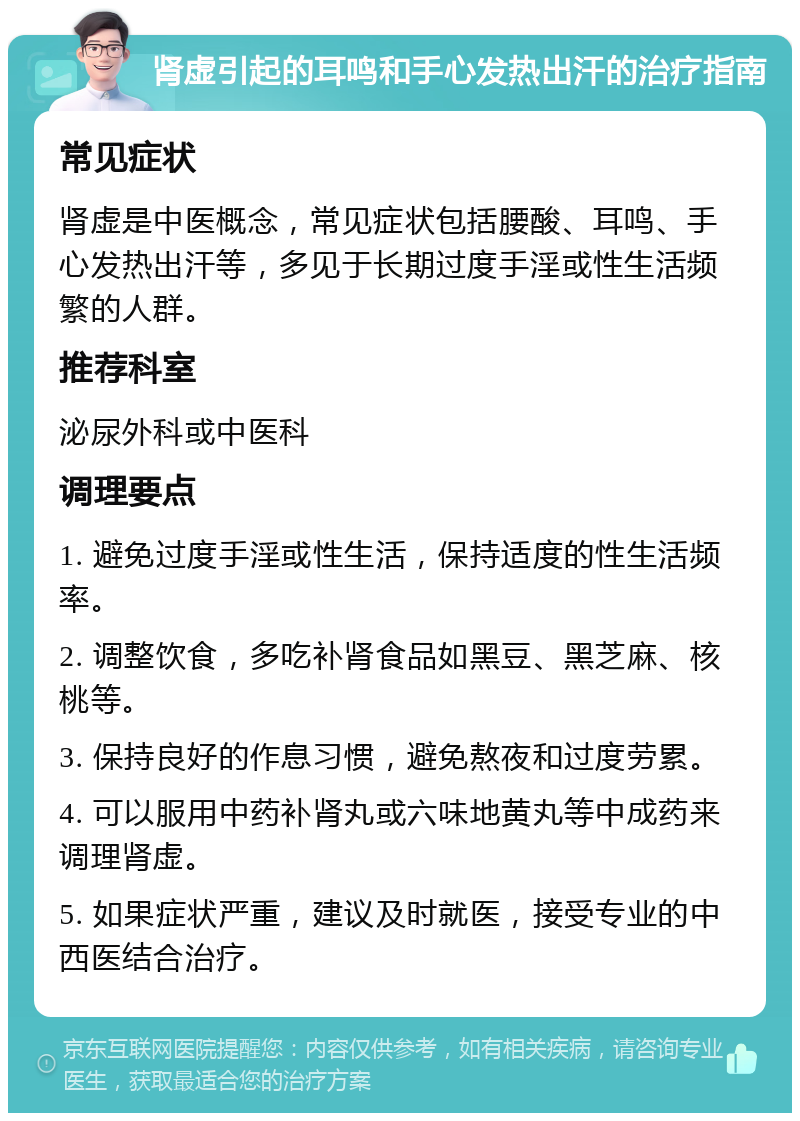 肾虚引起的耳鸣和手心发热出汗的治疗指南 常见症状 肾虚是中医概念，常见症状包括腰酸、耳鸣、手心发热出汗等，多见于长期过度手淫或性生活频繁的人群。 推荐科室 泌尿外科或中医科 调理要点 1. 避免过度手淫或性生活，保持适度的性生活频率。 2. 调整饮食，多吃补肾食品如黑豆、黑芝麻、核桃等。 3. 保持良好的作息习惯，避免熬夜和过度劳累。 4. 可以服用中药补肾丸或六味地黄丸等中成药来调理肾虚。 5. 如果症状严重，建议及时就医，接受专业的中西医结合治疗。