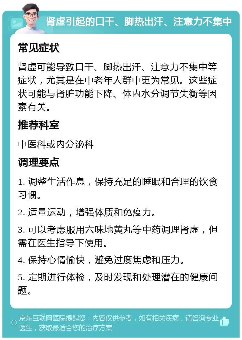 肾虚引起的口干、脚热出汗、注意力不集中 常见症状 肾虚可能导致口干、脚热出汗、注意力不集中等症状，尤其是在中老年人群中更为常见。这些症状可能与肾脏功能下降、体内水分调节失衡等因素有关。 推荐科室 中医科或内分泌科 调理要点 1. 调整生活作息，保持充足的睡眠和合理的饮食习惯。 2. 适量运动，增强体质和免疫力。 3. 可以考虑服用六味地黄丸等中药调理肾虚，但需在医生指导下使用。 4. 保持心情愉快，避免过度焦虑和压力。 5. 定期进行体检，及时发现和处理潜在的健康问题。