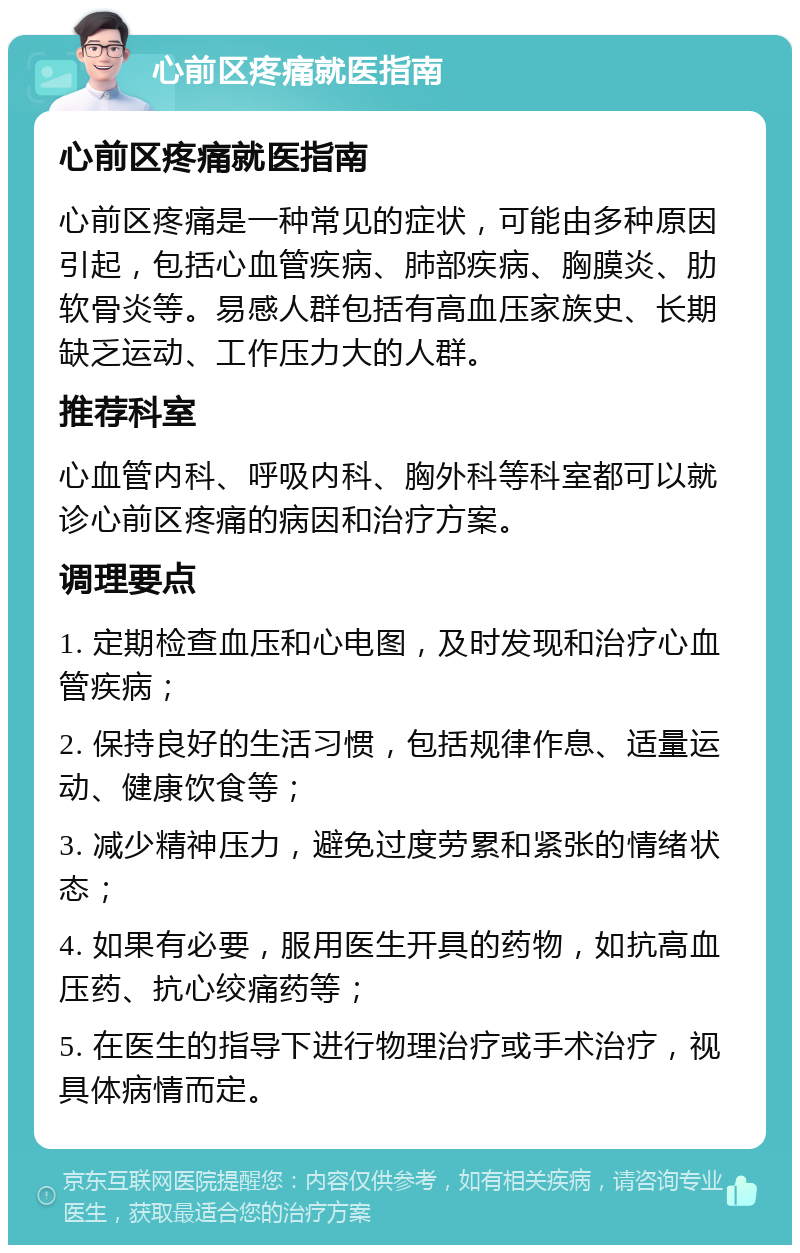 心前区疼痛就医指南 心前区疼痛就医指南 心前区疼痛是一种常见的症状，可能由多种原因引起，包括心血管疾病、肺部疾病、胸膜炎、肋软骨炎等。易感人群包括有高血压家族史、长期缺乏运动、工作压力大的人群。 推荐科室 心血管内科、呼吸内科、胸外科等科室都可以就诊心前区疼痛的病因和治疗方案。 调理要点 1. 定期检查血压和心电图，及时发现和治疗心血管疾病； 2. 保持良好的生活习惯，包括规律作息、适量运动、健康饮食等； 3. 减少精神压力，避免过度劳累和紧张的情绪状态； 4. 如果有必要，服用医生开具的药物，如抗高血压药、抗心绞痛药等； 5. 在医生的指导下进行物理治疗或手术治疗，视具体病情而定。