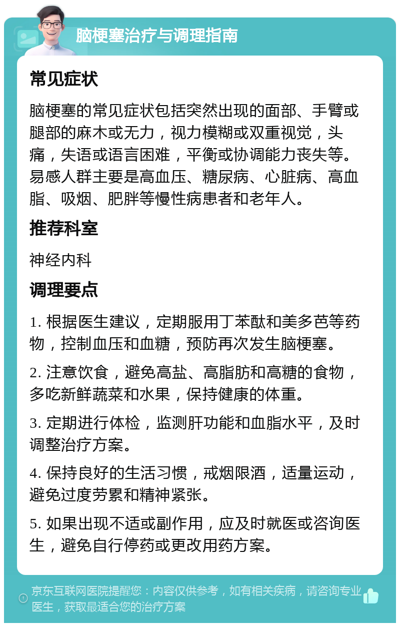 脑梗塞治疗与调理指南 常见症状 脑梗塞的常见症状包括突然出现的面部、手臂或腿部的麻木或无力，视力模糊或双重视觉，头痛，失语或语言困难，平衡或协调能力丧失等。易感人群主要是高血压、糖尿病、心脏病、高血脂、吸烟、肥胖等慢性病患者和老年人。 推荐科室 神经内科 调理要点 1. 根据医生建议，定期服用丁苯酞和美多芭等药物，控制血压和血糖，预防再次发生脑梗塞。 2. 注意饮食，避免高盐、高脂肪和高糖的食物，多吃新鲜蔬菜和水果，保持健康的体重。 3. 定期进行体检，监测肝功能和血脂水平，及时调整治疗方案。 4. 保持良好的生活习惯，戒烟限酒，适量运动，避免过度劳累和精神紧张。 5. 如果出现不适或副作用，应及时就医或咨询医生，避免自行停药或更改用药方案。